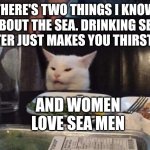 Smudge that darn cat | THERE'S TWO THINGS I KNOW ABOUT THE SEA. DRINKING SEA WATER JUST MAKES YOU THIRSTIER. AND WOMEN LOVE SEA MEN | image tagged in smudge that darn cat | made w/ Imgflip meme maker