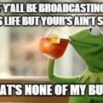 Kermit | A LOT OF Y'ALL BE BROADCASTING ABOUT PEOPLE'S LIFE BUT YOUR'S AIN'T STRAIGHT BUT THAT'S NONE OF MY BUSINESS | image tagged in kermit | made w/ Imgflip meme maker