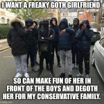 Why roadmen date goths | I WANT A FREAKY GOTH GIRLFRIEND; SO CAN MAKE FUN OF HER IN FRONT OF THE BOYS AND DEGOTH HER FOR MY CONSERVATIVE FAMILY. | image tagged in roadmen,memes,goth memes | made w/ Imgflip meme maker