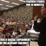 Teacher and students | TEACHER STARES FOR 10 MINUTES. US: IS THIS A SOCIAL EXPERIMENT OR ARE WE ALREADY FAILING? | image tagged in teacher and students | made w/ Imgflip meme maker
