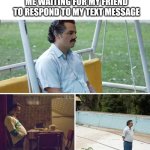 Sad Pablo Escobar | ME WAITING FOR MY FRIEND TO RESPOND TO MY TEXT MESSAGE | image tagged in memes,sad pablo escobar | made w/ Imgflip meme maker
