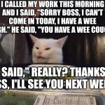 Smudge that darn cat | I CALLED MY WORK THIS MORNING AND I SAID, "SORRY BOSS, I CAN'T COME IN TODAY, I HAVE A WEE COUGH." HE SAID, "YOU HAVE A WEE COUGH?"; I SAID," REALLY? THANKS BOSS, I'LL SEE YOU NEXT WEEK" | image tagged in smudge that darn cat | made w/ Imgflip meme maker