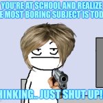 most boring subject at school. | YOU'RE AT SCHOOL AND REALIZE THE MOST BORING SUBJECT IS TODAY. THINKING.. JUST SHUT UP!!!! | image tagged in bored of this crap | made w/ Imgflip meme maker