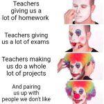 Clown Applying Makeup | Teachers giving us a lot of homework; Teachers giving us a lot of exams; Teachers making us do a whole lot of projects; And pairing us up with people we don't like | image tagged in memes,clown applying makeup | made w/ Imgflip meme maker