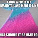 new meme that magic exists | I TOOK A PIC OF MY MERMAID TAIL AND MADE IT A MEME; WHAT SHOULD IT BE USED FOR? | image tagged in mermaid tail | made w/ Imgflip meme maker
