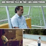 Life every single day | ME WHEN EVERYTHING IS GOING TO TURN OUT FINE, I DIDN'T DO ANYTHING WRONG AND EVERYONE TELLS ME THAT I AM A GOOD PERSON: | image tagged in memes,sad pablo escobar,sad,sadness,misery,depression | made w/ Imgflip meme maker