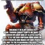 Pooping 40k | BROTHERS, POOPING IS NOT NORMAL!! HOLDING IT IN IS MY CROSS TO BEAR. THOUGH CHAOS TEMPTS ME DAILY TO LOOSEN MY GRIP AND LET A LITTLE SLIP OUT, "IT IS THE GOD-EMPEROR WHO ARMS ME WITH STRENGTH AND MAKES MY WAY PERFECT." FALL NOT TO THE PLEASURABLE RELEASE—FOR IT IS THE ROAD TO THE DAMNATION OF SLAANESH! | image tagged in space marine | made w/ Imgflip meme maker