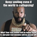Keep smiling | Keep smiling even if the world is collapsing! Why? Your real friends will be happy about it, and your real enemies will be pissed off! | image tagged in memes,mr t pity the fool | made w/ Imgflip meme maker