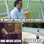 Sad Pablo Escobar | ME WHEN MY FRIEND CAN PLAY IN A MINUTE; ONE WEEK LATER; 1 YEAR LATER | image tagged in memes,sad pablo escobar | made w/ Imgflip meme maker