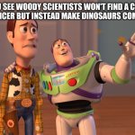 X, X Everywhere | YOU SEE WOODY SCIENTISTS WON'T FIND A CURE FOR CANCER BUT INSTEAD MAKE DINOSAURS COME BACK | image tagged in memes,x x everywhere | made w/ Imgflip meme maker