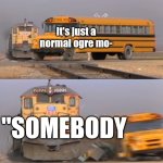 A train hitting a school bus | It's just a normal ogre mo-; "SOMEBODY | image tagged in a train hitting a school bus | made w/ Imgflip meme maker