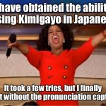 I did it! It even sounds right on, too! | I have obtained the ability to sing Kimigayo in Japanese! It took a few tries, but I finally did it without the pronunciation caption! | image tagged in memes,oprah you get a | made w/ Imgflip meme maker