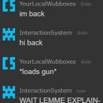 "im back" "hi back" "*loads gun*" "WAIT LEMME EXPLAIN-"
