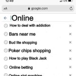 Addiction lol | Online; How to deal with addiction; Bars near me; Bud lite shopping; Poker chips shopping; How to play Black Jack; Online betting; Online slot machine | image tagged in google search history blank | made w/ Imgflip meme maker