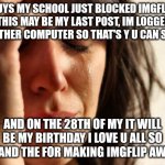 love u all good bye | GUYS MY SCHOOL JUST BLOCKED IMGFLIP SO THIS MAY BE MY LAST POST, IM LOGGED IN ON ANOTHER COMPUTER SO THAT'S Y U CAN SEE THIS; AND ON THE 28TH OF MY IT WILL BE MY BIRTHDAY I LOVE U ALL SO MUCH AND THE FOR MAKING IMGFLIP AWESOME | image tagged in memes,first world problems,sad,school,i will miss | made w/ Imgflip meme maker