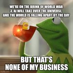 It doesn't involve me so... | WE'RE ON THE BRINK OF WORLD WAR 3, AI WILL TAKE OVER THE UNIVERSE, AND THE WORLD IS FALLING APART BY THE DAY; BUT THAT'S NONE OF MY BUSINESS | image tagged in memes,but that's none of my business,kermit the frog | made w/ Imgflip meme maker