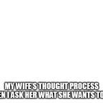 My wife's thought process when I ask her what she wants to eat | MY WIFE'S THOUGHT PROCESS WHEN I ASK HER WHAT SHE WANTS TO EAT | image tagged in blank white template,funny,wife,thought process,eat,lunch | made w/ Imgflip meme maker
