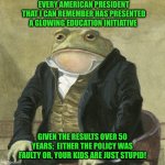 Gentlemen, it is with great pleasure to inform you that | EVERY AMERICAN PRESIDENT THAT I CAN REMEMBER HAS PRESENTED A GLOWING EDUCATION INITIATIVE; GIVEN THE RESULTS OVER 50 YEARS;  EITHER THE POLICY WAS FAULTY OR, YOUR KIDS ARE JUST STUPID! | image tagged in gentlemen it is with great pleasure to inform you that | made w/ Imgflip meme maker