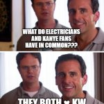 hehe | WHAT DO ELECTRICIANS
AND KANYE FANS
HAVE IN COMMON??? THEY BOTH ♥ KW | image tagged in michael scott - i love inside jokes,kanye west,kilowatt | made w/ Imgflip meme maker