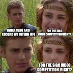 Anakin Padme 4 Panel | IMMA VLOG AND RECORD MY INTERN LIFE; FOR THE SIGC VIDEO COMPETITION RIGHT? FOR THE SIGC VIDEO COMPETITION, RIGHT? | image tagged in anakin padme 4 panel | made w/ Imgflip meme maker