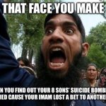 Angry Muslim | THAT FACE YOU MAKE; WHEN YOU FIND OUT YOUR 8 SONS’ SUICIDE BOMBINGS HAPPENED CAUSE YOUR IMAM LOST A BET TO ANOTHER IMAM | image tagged in angry muslim | made w/ Imgflip meme maker