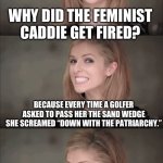 Bad Pun Anna Kendrick | WHY DID THE FEMINIST CADDIE GET FIRED? BECAUSE EVERY TIME A GOLFER ASKED TO PASS HER THE SAND WEDGE SHE SCREAMED “DOWN WITH THE PATRIARCHY.” | image tagged in memes,bad pun anna kendrick | made w/ Imgflip meme maker