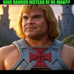 Funny | BADASS. JACK BLACK CLEARLY LOOKS LIKE THE ORIGINAL HE-MAN. SO WHY THE FUQ ARE THEY MAKING JACK BLACK HE-MAN'S FATHER KING RANDOR INSTEAD OF HE-MAN?? ARE THEY GOING TO USE SOME ALREADY ANNOYING HOLLYWOOD GOOF NECK LIKE THE ROCK OR JASON MOMOA OR JOHN CENA OR ARE THEY GOING TO SURPRISE THE FUQ OUT OF EVERYBODY AND DEBUT ARNOLD SCHWARZENEGGER'S SON??????? | image tagged in funny,heman,jack black,movie,hollywood,arnold schwarzenegger | made w/ Imgflip meme maker