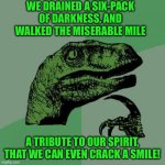 Philosoraptor Meme | WE DRAINED A SIX-PACK OF DARKNESS, AND WALKED THE MISERABLE MILE; A TRIBUTE TO OUR SPIRIT, THAT WE CAN EVEN CRACK A SMILE! | image tagged in memes,philosoraptor | made w/ Imgflip meme maker