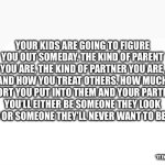 Parenting | YOUR KIDS ARE GOING TO FIGURE YOU OUT SOMEDAY. THE KIND OF PARENT YOU ARE, THE KIND OF PARTNER YOU ARE, AND HOW YOU TREAT OTHERS. HOW MUCH EFFORT YOU PUT INTO THEM AND YOUR PARTNER. YOU’LL EITHER BE SOMEONE THEY LOOK UP TO OR SOMEONE THEY’LL NEVER WANT TO BE LIKE. “IT ENDS WITH US” | image tagged in blank white template | made w/ Imgflip meme maker