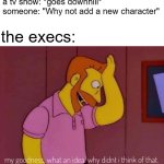 Fairly Oddparents is a good example | a tv show: *goes downhill*
someone: "Why not add a new character"; the execs: | image tagged in my goodness what an idea why didn't i think of that,funny,memes,tv shows,relatable,after all why not | made w/ Imgflip meme maker