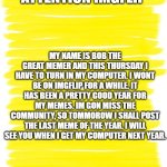 announcement | ATTENTION IMGFLIP; MY NAME IS BOB THE GREAT MEMER AND THIS THURSDAY I HAVE TO TURN IN MY COMPUTER. I WONT BE ON IMGFLIP FOR A WHILE. IT HAS BEEN A PRETTY GOOD YEAR FOR MY MEMES. IM GON MISS THE COMMUNITY, SO TOMMOROW I SHALL POST THE LAST MEME OF THE YEAR. I WILL SEE YOU WHEN I GET MY COMPUTER NEXT YEAR. | image tagged in public service announcement | made w/ Imgflip meme maker