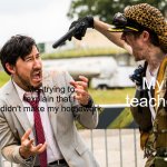 markiplier gun threatened | My teacher; Me, trying to explain that I didn't make my homework | image tagged in markiplier gun threatened | made w/ Imgflip meme maker