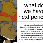 Tuxedo Winnie The Pooh Meme | what do we have next period? As we eagerly anticipate the forthcoming academic session, I find myself compelled to inquire about the specific subject or scholarly engagement that is scheduled to grace our intellectual pursuits in the subsequent period of our structured educational timetable. | image tagged in memes,tuxedo winnie the pooh | made w/ Imgflip meme maker