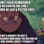 Jumba is not happy about himself being reimagined as a villain in the Live Action remake of Lilo & Stitch! | WHY HAVE I BEEN REIMAGINED AS A VILLAIN IN THE LIVE ACTION MOVIE OF LILO & STITCH FOR? I'M NOT A BADDIE! I'M JUST A REFORMED PRISONER WHO MADE THE MISTAKE OF BEING AN EVIL GENIUS, AREN'T I PLEAKLEY? | image tagged in jumba,lilo and stitch,movies,stitch,disney world | made w/ Imgflip meme maker
