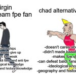 virgin mainstream fundamental paper education fan vs chad alternative fundamental paper education fan | chad alternative fpe fan; virgin mainstream fpe fan; -doesn't cares about ships
-didn't made kaaatie give up
-makes fpe strong
-can defeat baldi fans and anti fpe
-ideological knowledge
-geography and history knowledge; -cares for ships
-made kaaatie give up
-makes fpe weak
-scared of baldi fans and anti fpe
-no ideological knowledge
-no geography and history knowledge | image tagged in virgin vs chad,fpe,fundamental paper education,ideology,ideologies,baldi's basics | made w/ Imgflip meme maker