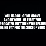Black background | YOU HAD ALL OF ME ABOVE AND BEYOND.  AT FIRST YOU RECIPROCATED, BUT THEN YOU DECIDED TO MAKE ME PAY FOR THE SINS OF YOUR EX | image tagged in truth | made w/ Imgflip meme maker
