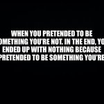 Black background | WHEN YOU PRETENDED TO BE SOMETHING YOU’RE NOT. IN THE END, YOU ENDED UP WITH NOTHING BECAUSE YOU PRETENDED TO BE SOMETHING YOU’RE NOT. | image tagged in truth | made w/ Imgflip meme maker