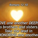 Romans 12:10 | Romans 12:10; LOVE one another DEEPLY
as brothers and sisters. 
Take the lead in 
HONORING one another. | image tagged in love,honor | made w/ Imgflip meme maker