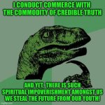 Philosoraptor | I CONDUCT COMMERCE WITH  THE COMMODITY OF CREDIBLE TRUTH; AND YET,  THERE IS SUCH SPIRITUAL IMPOVERISHMENT AMONGST US WE STEAL THE FUTURE FROM OUR YOUTH! | image tagged in memes,philosoraptor | made w/ Imgflip meme maker