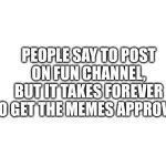 It's true | PEOPLE SAY TO POST ON FUN CHANNEL, BUT IT TAKES FOREVER TO GET THE MEMES APPROVED | image tagged in blank white template | made w/ Imgflip meme maker