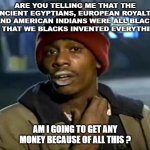 PROUD AND NEED CASH | ARE YOU TELLING ME THAT THE ANCIENT EGYPTIANS, EUROPEAN ROYALTY AND AMERICAN INDIANS WERE ALL BLACK AND THAT WE BLACKS INVENTED EVERYTHING ? AM I GOING TO GET ANY MONEY BECAUSE OF ALL THIS ? | image tagged in memes,y'all got any more of that | made w/ Imgflip meme maker