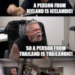 lol | WHAT IS A PERSON FROM ICELAND CALLED? A PERSON FROM ICELAND IS ICELANDIC! SO A PERSON FROM THAILAND IS THAILANDIC! NO, A PERSON FROM THAILAND IS THAI! SCREW YOU AND YOUR LANGUAGE! | image tagged in memes,american chopper argument,english | made w/ Imgflip meme maker