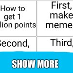 Blank Comic Panel 2x2 Meme | First, make memes; How to get 1 million points; Third, Second, SHOW MORE | image tagged in memes,blank comic panel 2x2 | made w/ Imgflip meme maker
