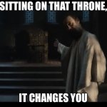 Sitting on that throne it changes you