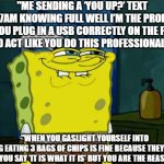 ooooo | "ME SENDING A ‘YOU UP?’ TEXT AT 2:47AM KNOWING FULL WELL I’M THE PROBLEM."

"WHEN YOU PLUG IN A USB CORRECTLY ON THE FIRST TRY AND ACT LIKE YOU DO THIS PROFESSIONALLY."; "WHEN YOU GASLIGHT YOURSELF INTO THINKING EATING 3 BAGS OF CHIPS IS FINE BECAUSE THEY’RE ‘MINI’."

"WHEN YOU SAY 'IT IS WHAT IT IS' BUT YOU ARE THE REASON IT IS." | image tagged in memes,don't you squidward | made w/ Imgflip meme maker