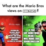 Don't be mean to Luigi | RUDE PEOPLE; EVERYONE HAS BAD DAYS. UNLESS IT'S HAPPENED MULTIPLE TIME BEFORE, YOU SHOULD ALWAYS GIVE PEOPLE THE BENEFIT OF THE DOUBT. IF YOU SAY SOMETHING MEAN, I WILL MAKE THIS ROOM UNCLEAN | image tagged in mario bros views,memes | made w/ Imgflip meme maker