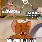 This actually happened once | HALF THE CLASS ARGUING THE ANSWER IS 71; THE OTHER HALF THINKING IT’S 72; ME WHO GOT -236 | image tagged in tom and jerry swordfight | made w/ Imgflip meme maker
