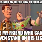 X, X Everywhere Meme | ME EXPLAINING MY FRIEND HOW TO DO HANDSTAND; LE MY FRIEND WHO CANT EVEN STAND ON HIS LEGS | image tagged in memes,x x everywhere | made w/ Imgflip meme maker