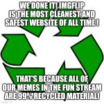 Recycle upvotes | WE DONE IT! IMGFLIP IS THE MOST CLEANEST AND SAFEST WEBSITE OF ALL TIME ! THAT'S BECAUSE ALL OF OUR MEMES IN THE FUN STREAM ARE 99% RECYCLED MATERIAL! | image tagged in recycle upvotes | made w/ Imgflip meme maker