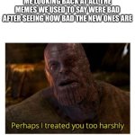 perhaps i treated you too harshly | ME LOOKING BACK AT ALL THE MEMES WE USED TO SAY WERE BAD AFTER SEEING HOW BAD THE NEW ONES ARE | image tagged in perhaps i treated you too harshly | made w/ Imgflip meme maker